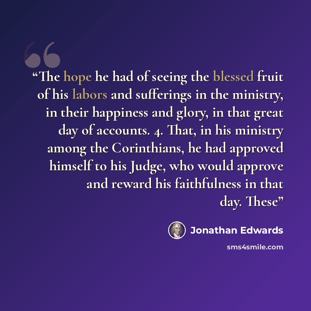 “The hope he had of seeing the blessed fruit of his labors and sufferings in the ministry, in their happiness and glory, in that great day of accounts. 4. That, in his ministry among the Corinthians, he had approved himself to his Judge, who would approve and reward his faithfulness in that day…” quote by Jonathan Edwards