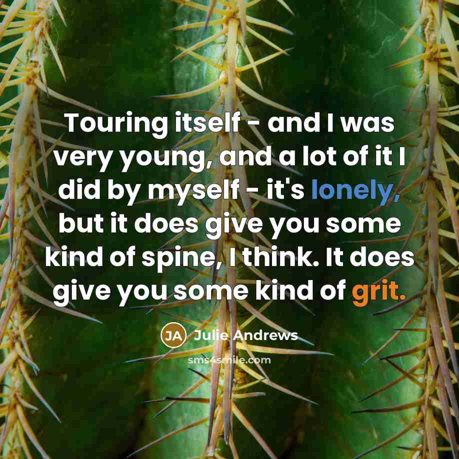 “Touring itself - and I was very young, and a lot of it I did by myself - it's lonely, but it does give you some kind of spine, I think. It does give you some kind of grit.” quote by Julie Andrews
