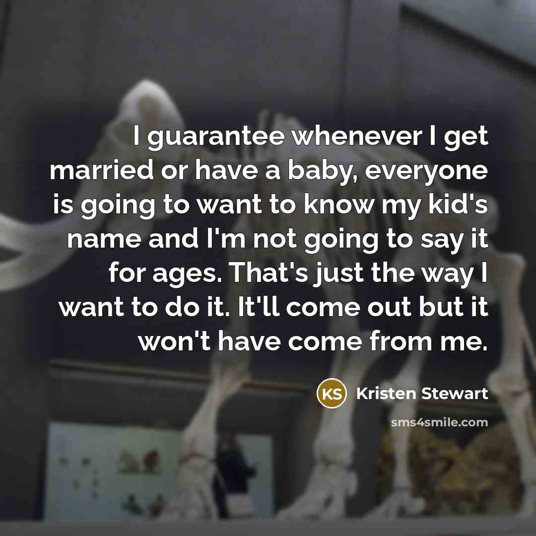 “I guarantee whenever I get married or have a baby, everyone is going to want to know my kid's name and I'm not going to say it for ages. That's just the way I want to do it. It'll come out but it won't have come from me.” quote by Kristen Stewart