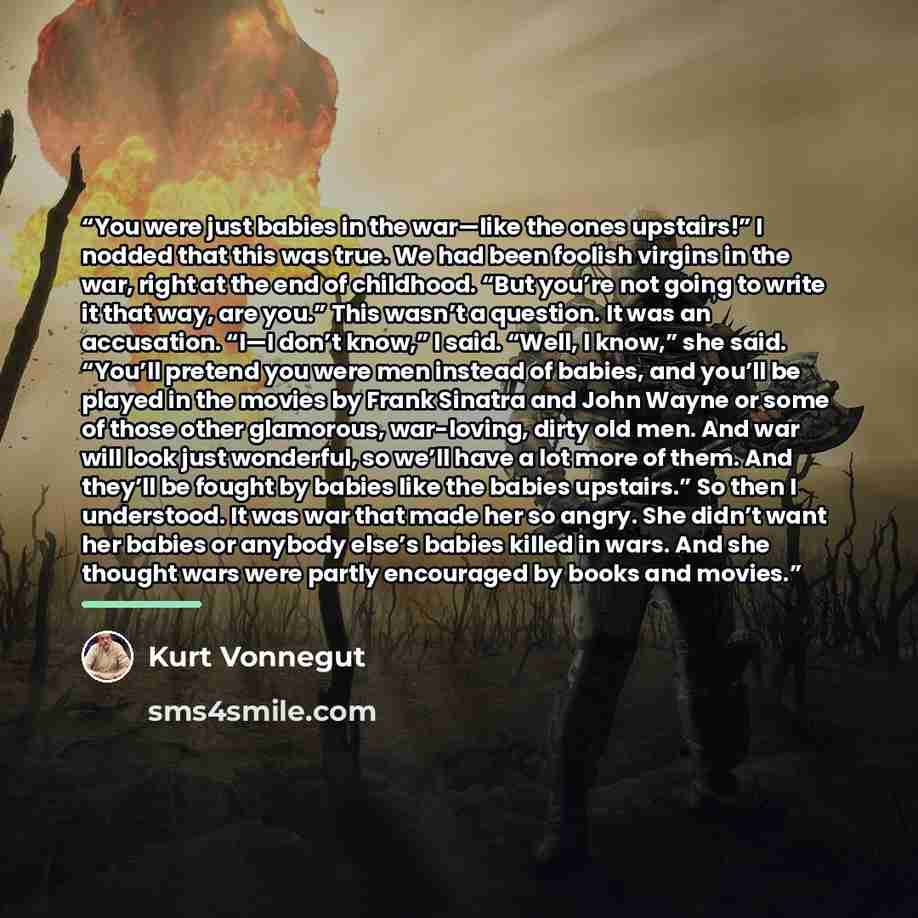 “You were just babies in the war—like the ones upstairs!” I nodded that this was true. We had been foolish virgins in the war, right at the end of childhood. “But you’re not going to write it that way, are you.” This wasn’t a question. It was an accusation. “I—I don’t know,” I said. “Well, I know,”…” quote by Kurt Vonnegut