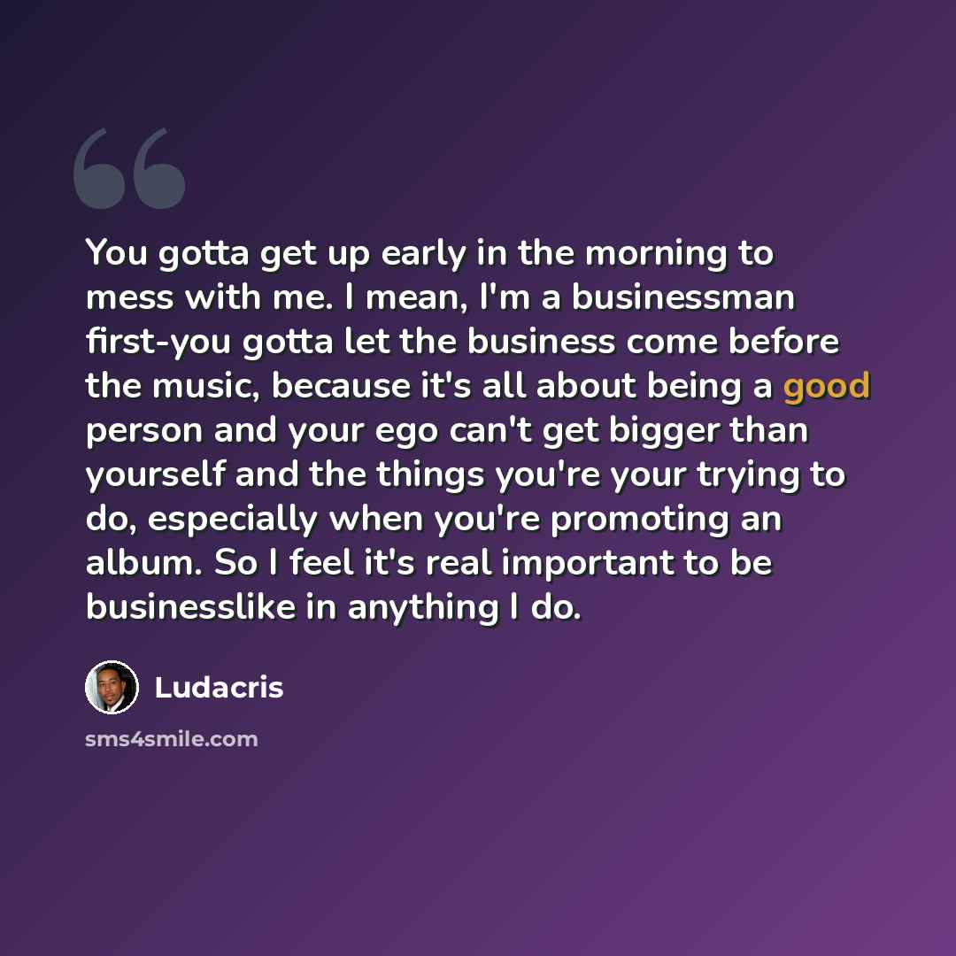 “You gotta get up early in the morning to mess with me. I mean, I'm a businessman first-you gotta let the business come before the music, because it's all about being a good person and your ego can't get bigger than yourself and the things you're your trying to do, especially when you're promoting…” quote by Ludacris