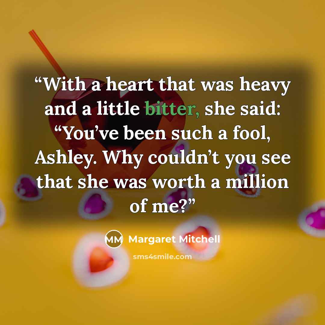 “With a heart that was heavy and a little bitter, she said: “You’ve been such a fool, Ashley. Why couldn’t you see that she was worth a million of me?” quote by Margaret Mitchell