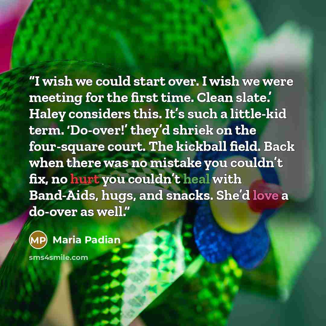 “I wish we could start over. I wish we were meeting for the first time. Clean slate.’ Haley considers this. It’s such a little-kid term. ‘Do-over!’ they’d shriek on the four-square court. The kickball field. Back when there was no mistake you couldn’t fix, no hurt you couldn’t heal with Band-Aids…” quote by Maria Padian