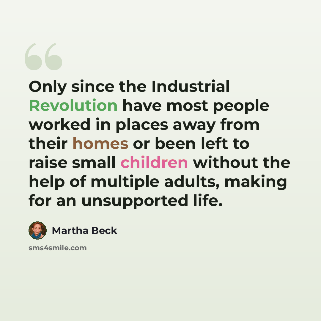 “Only since the Industrial Revolution have most people worked in places away from their homes or been left to raise small children without the help of multiple adults, making for an unsupported life.” quote by Martha Beck