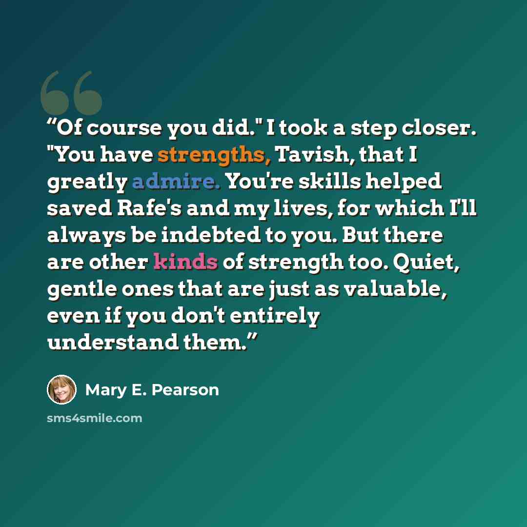 “Of course you did." I took a step closer. "You have strengths, Tavish, that I greatly admire. You're skills helped saved Rafe's and my lives, for which I'll always be indebted to you. But there are other kinds of strength too. Quiet, gentle ones that are just as valuable, even if you don't…” quote by Mary E. Pearson