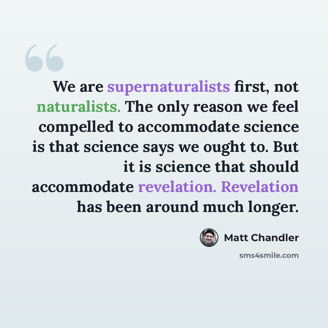 “We are supernaturalists first, not naturalists. The only reason we feel compelled to accommodate science is that science says we ought to. But it is science that should accommodate revelation. Revelation has been around much longer.” quote by Matt Chandler