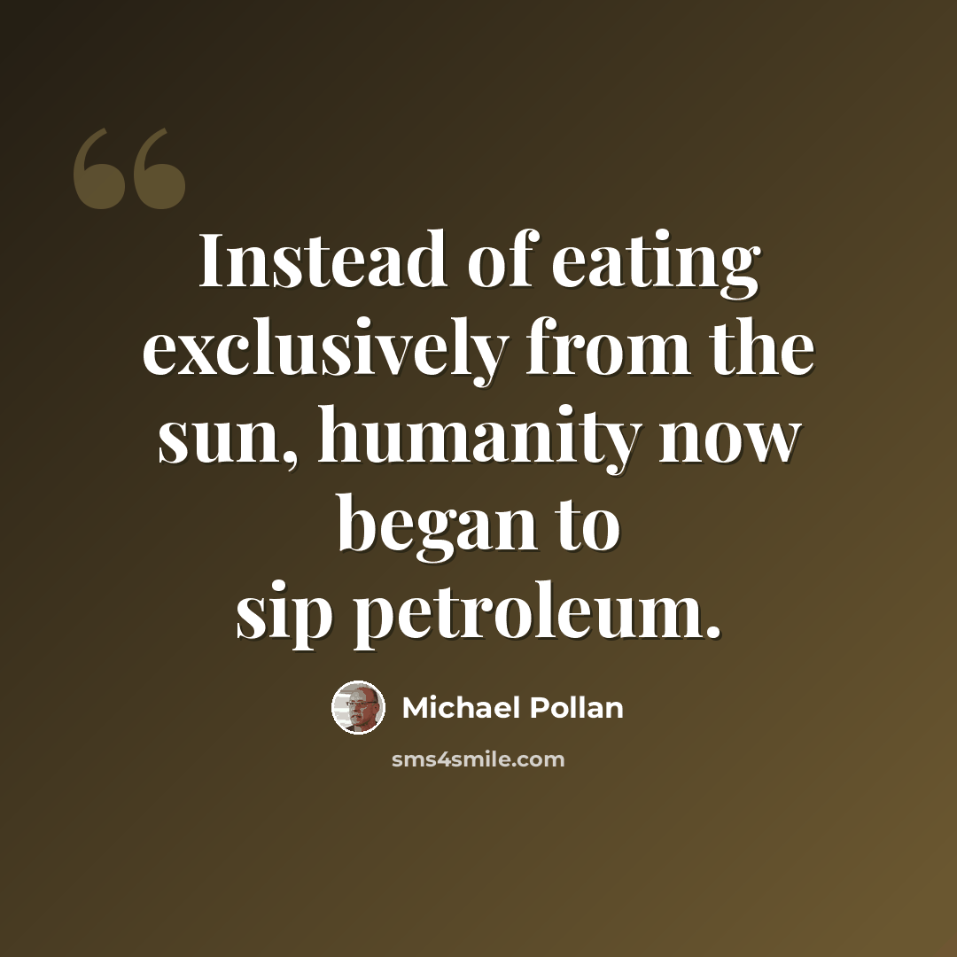 “Instead of eating exclusively from the sun, humanity now began to sip petroleum.” quote by Michael Pollan
