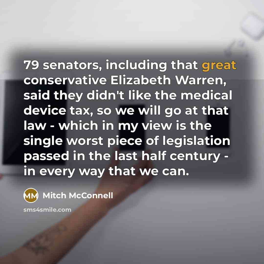 “79 senators, including that great conservative Elizabeth Warren, said they didn't like the medical device tax, so we will go at that law - which in my view is the single worst piece of legislation passed in the last half century - in every way that we can.” quote by Mitch McConnell