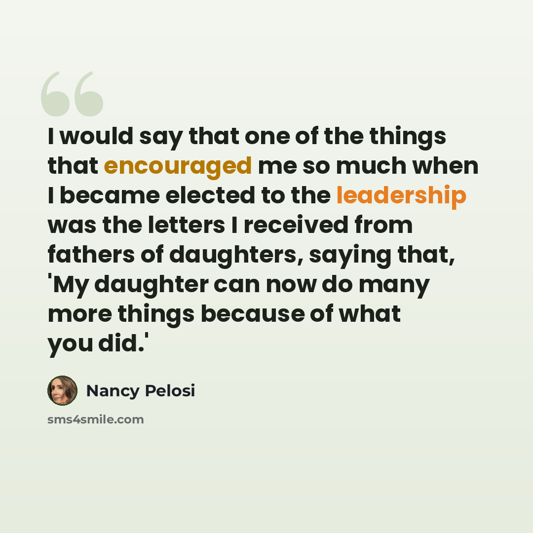 “I would say that one of the things that encouraged me so much when I became elected to the leadership was the letters I received from fathers of daughters, saying that, 'My daughter can now do many more things because of what you did.'” quote by Nancy Pelosi