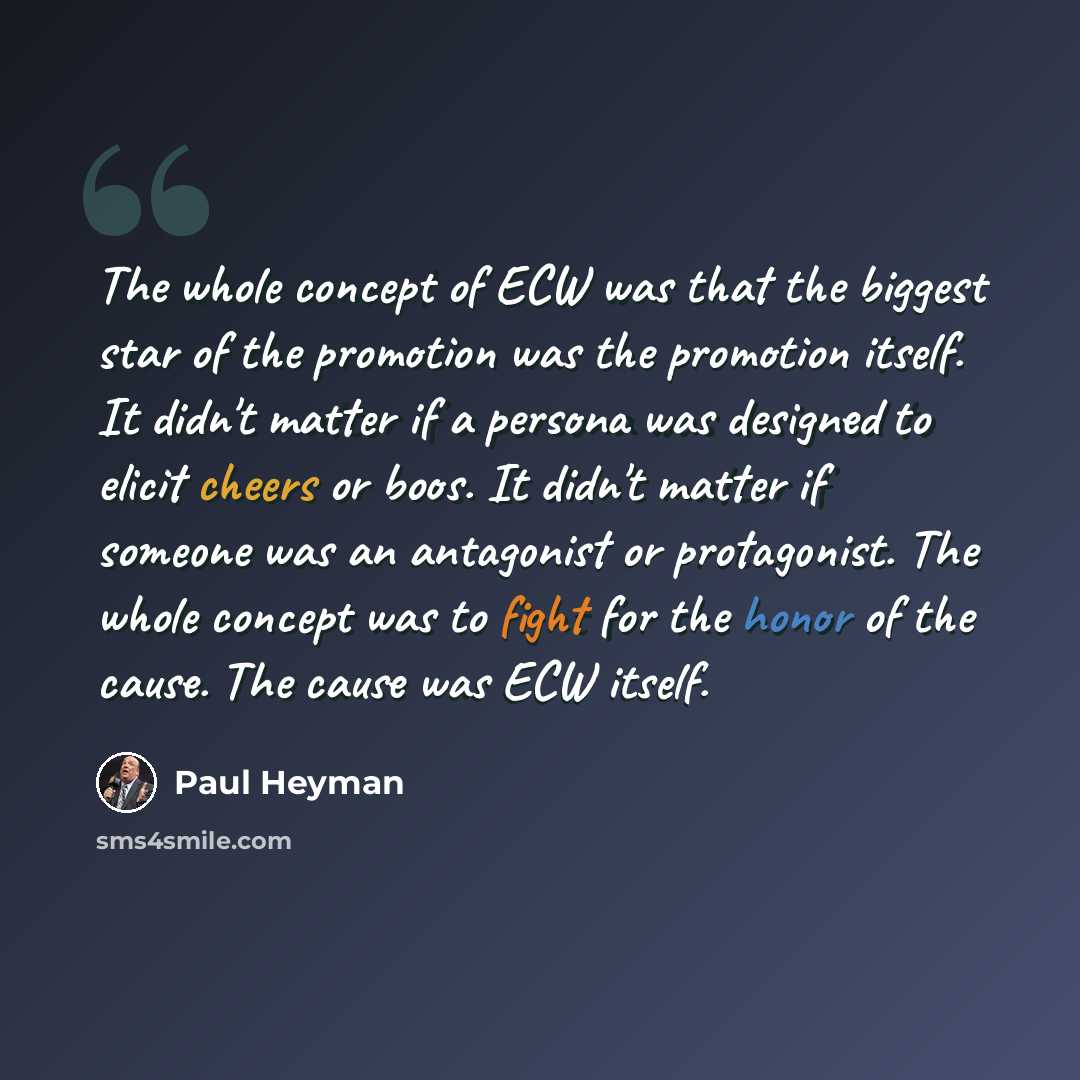“The whole concept of ECW was that the biggest star of the promotion was the promotion itself. It didn't matter if a persona was designed to elicit cheers or boos. It didn't matter if someone was an antagonist or protagonist. The whole concept was to fight for the honor of the cause. The cause was…” quote by Paul Heyman