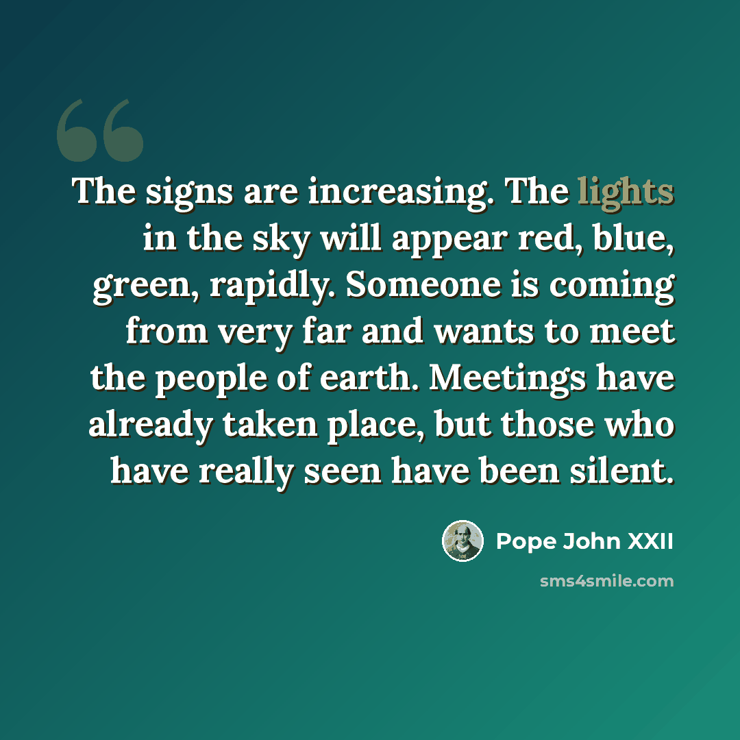 “The signs are increasing. The lights in the sky will appear red, blue, green, rapidly. Someone is coming from very far and wants to meet the people of earth. Meetings have already taken place, but those who have really seen have been silent.” quote by Pope John XXII