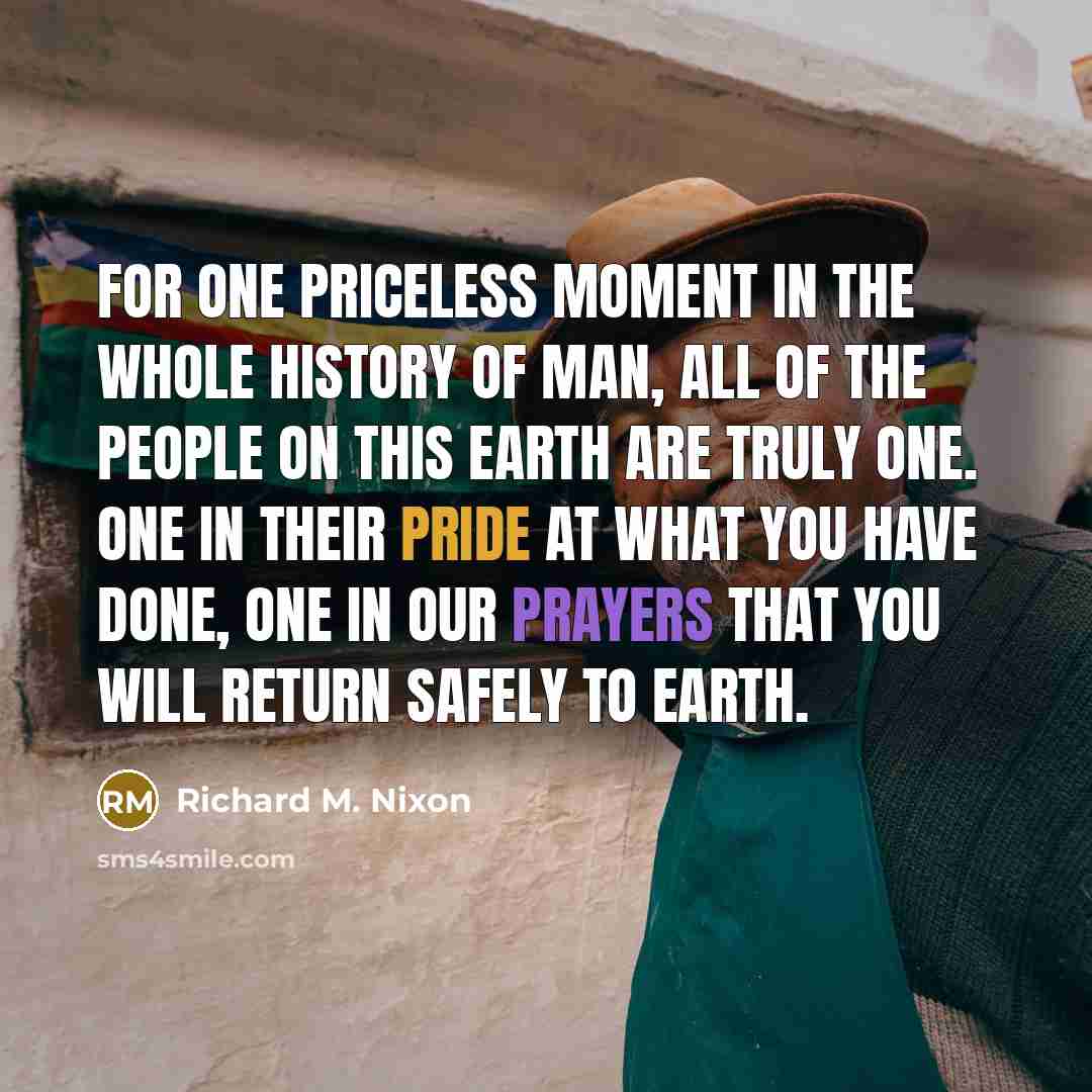 “For one priceless moment in the whole history of man, all of the people on this earth are truly one. One in their pride at what you have done, one in our prayers that you will return safely to earth.” quote by Richard M. Nixon