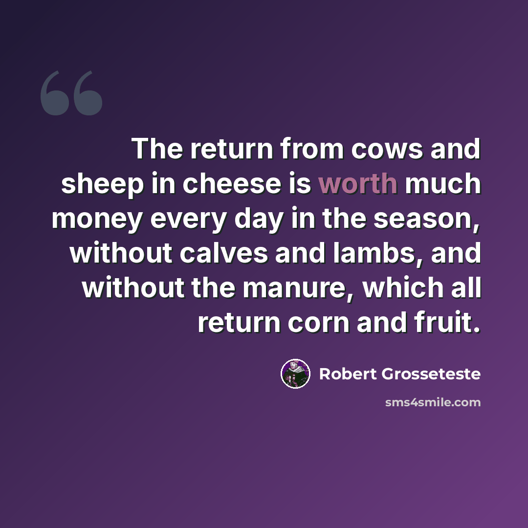 “The return from cows and sheep in cheese is worth much money every day in the season, without calves and lambs, and without the manure, which all return corn and fruit.” quote by Robert Grosseteste
