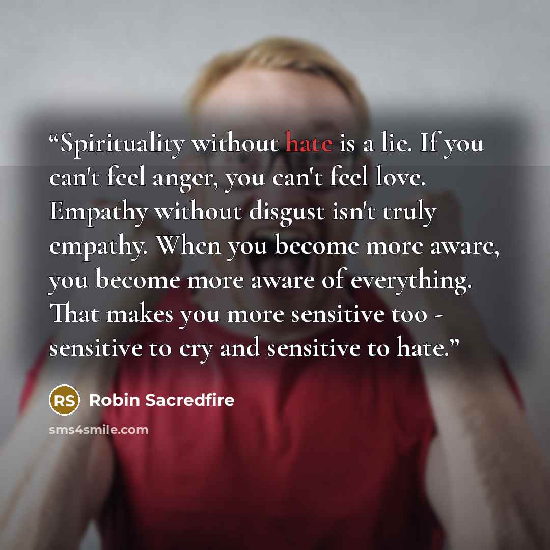 “Spirituality without hate is a lie. If you can't feel anger, you can't feel love. Empathy without disgust isn't truly empathy. When you become more aware, you become more aware of everything. That makes you more sensitive too - sensitive to cry and sensitive to hate.” quote by Robin Sacredfire