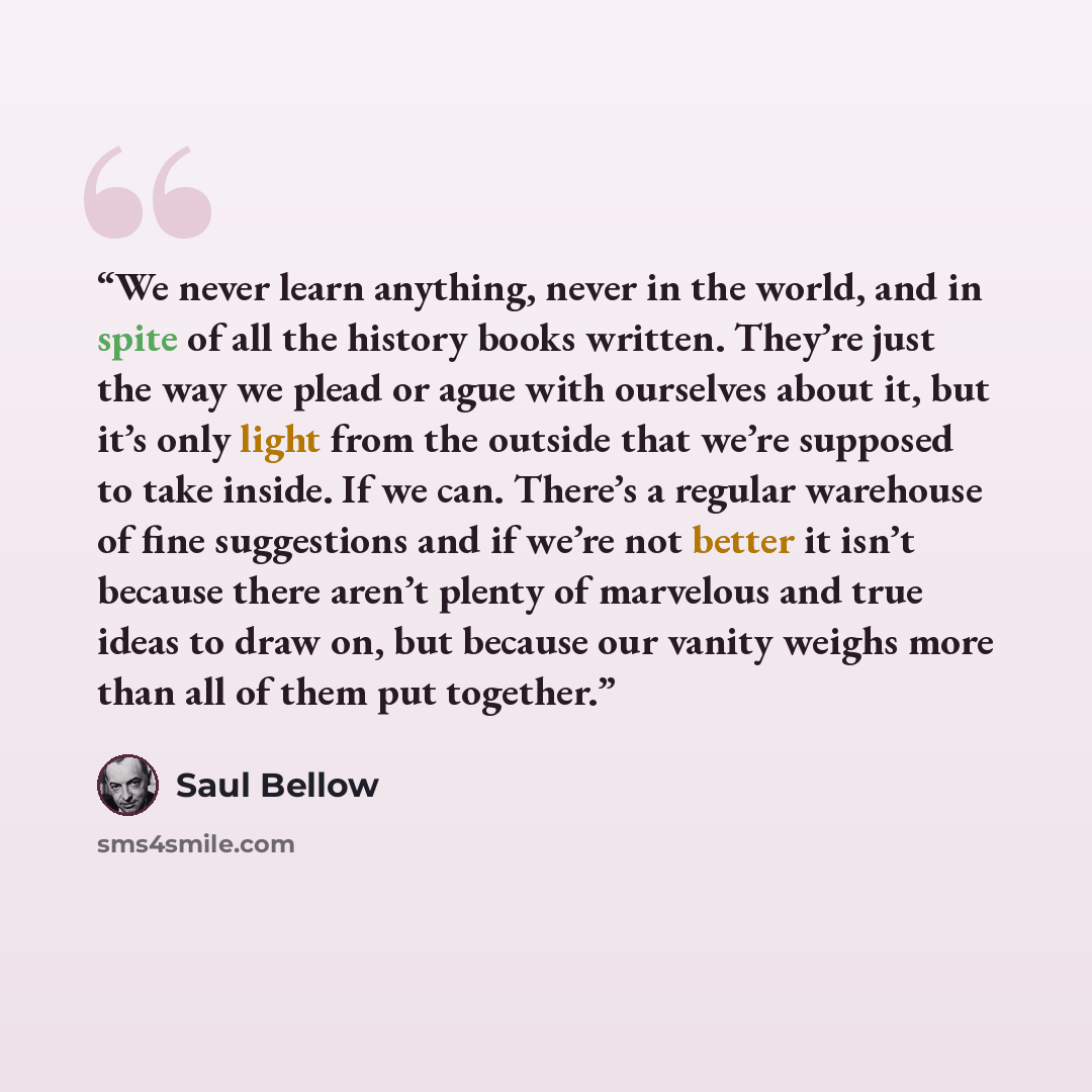 “We never learn anything, never in the world, and in spite of all the history books written. They’re just the way we plead or ague with ourselves about it, but it’s only light from the outside that we’re supposed to take inside. If we can. There’s a regular warehouse of fine suggestions and if…” quote by Saul Bellow