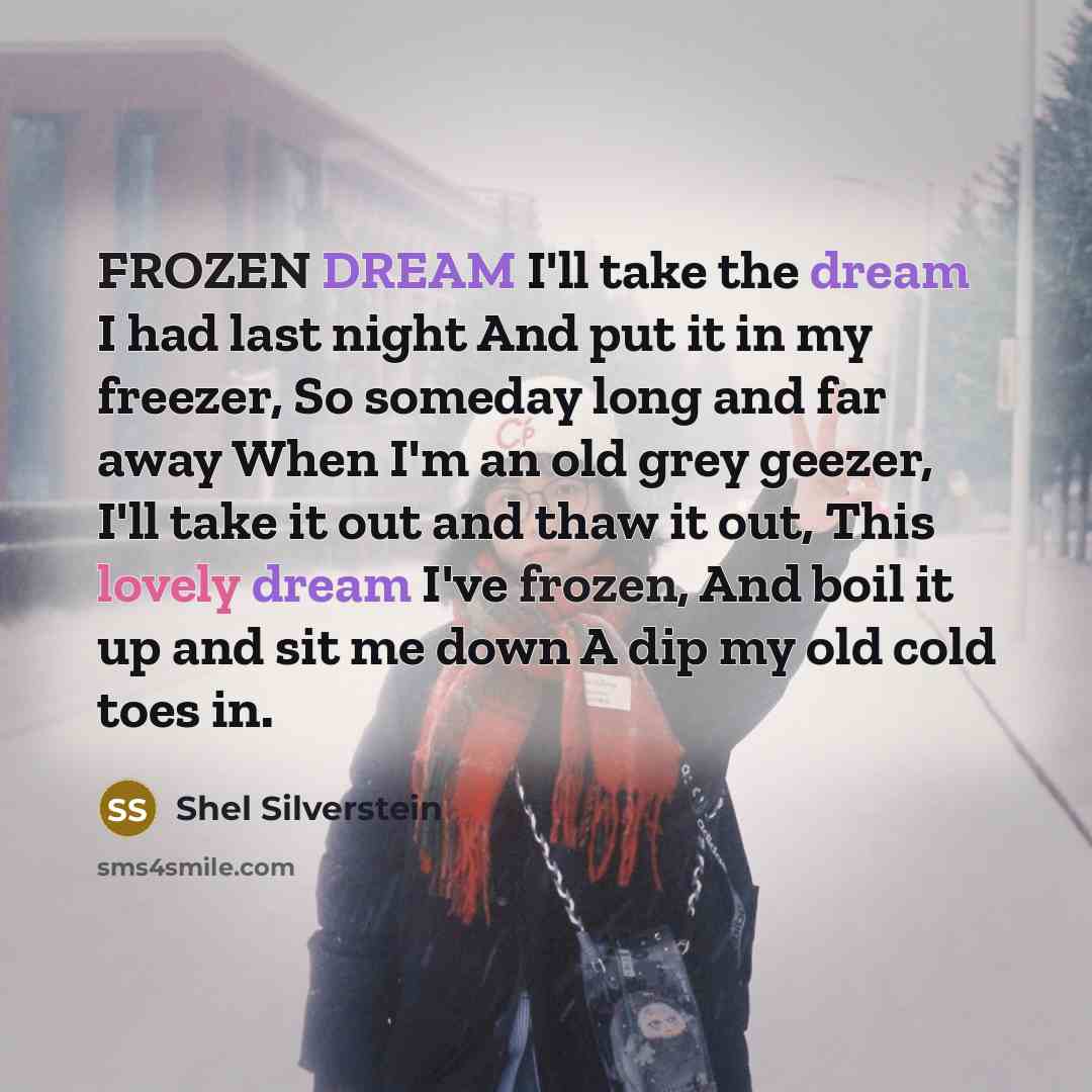 “FROZEN DREAM I'll take the dream I had last night And put it in my freezer, So someday long and far away When I'm an old grey geezer, I'll take it out and thaw it out, This lovely dream I've frozen, And boil it up and sit me down A dip my old cold toes in.” quote by Shel Silverstein