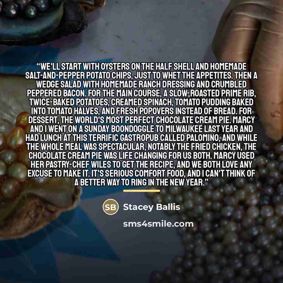 “We'll start with oysters on the half shell and homemade salt-and-pepper potato chips, just to whet the appetites. Then a wedge salad with homemade ranch dressing and crumbled peppered bacon. For the main course, a slow-roasted prime rib, twice-baked potatoes, creamed spinach, tomato pudding baked…” quote by Stacey Ballis