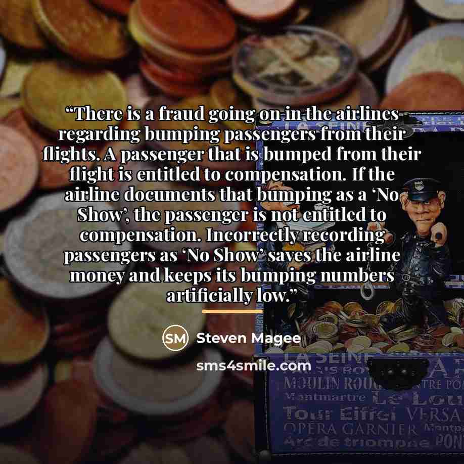 “There is a fraud going on in the airlines regarding bumping passengers from their flights. A passenger that is bumped from their flight is entitled to compensation. If the airline documents that bumping as a ‘No Show’, the passenger is not entitled to compensation. Incorrectly recording passengers…” quote by Steven Magee