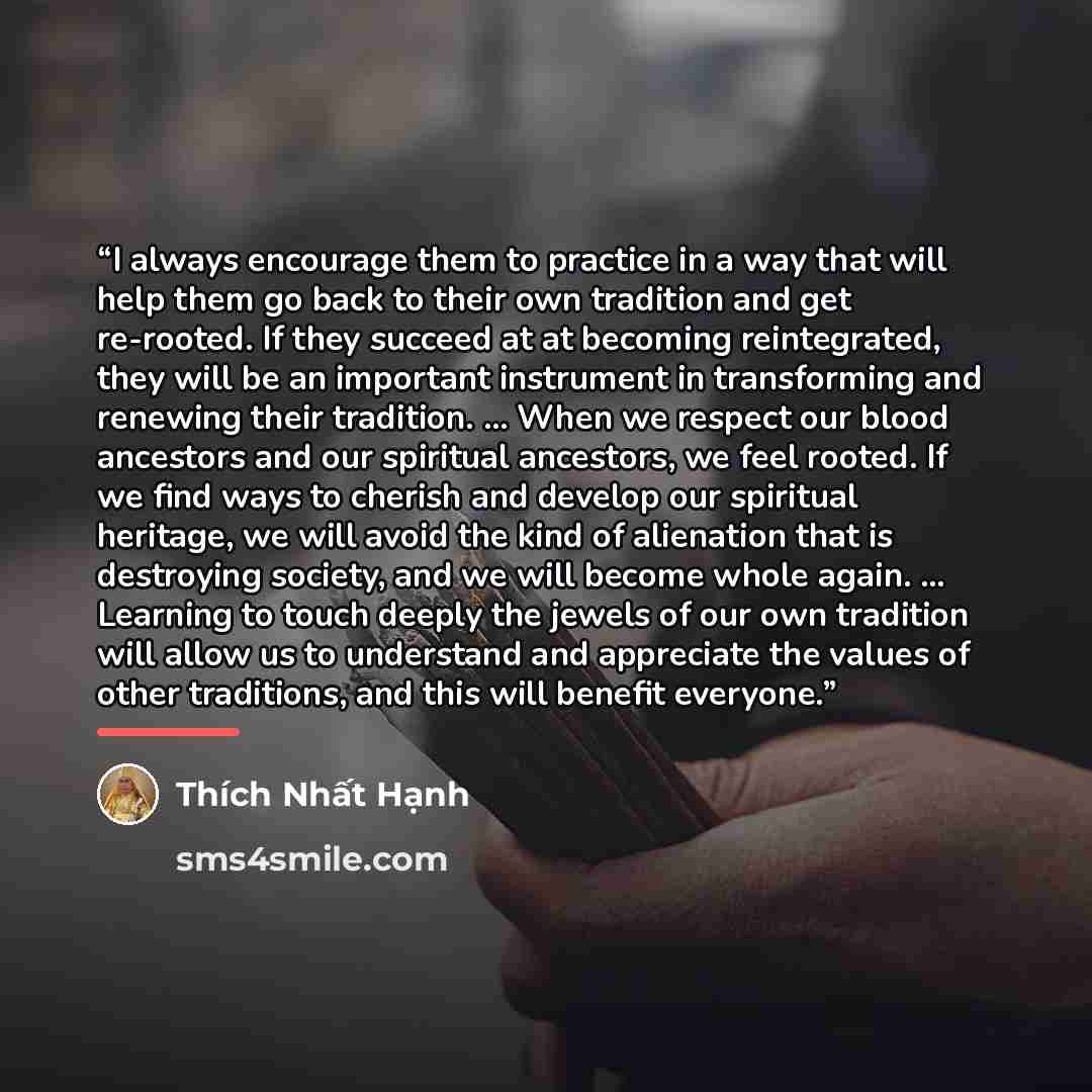 “I always encourage them to practice in a way that will help them go back to their own tradition and get re-rooted. If they succeed at at becoming reintegrated, they will be an important instrument in transforming and renewing their tradition. ... When we respect our blood ancestors and our…” quote by Thich Nhat Hanh