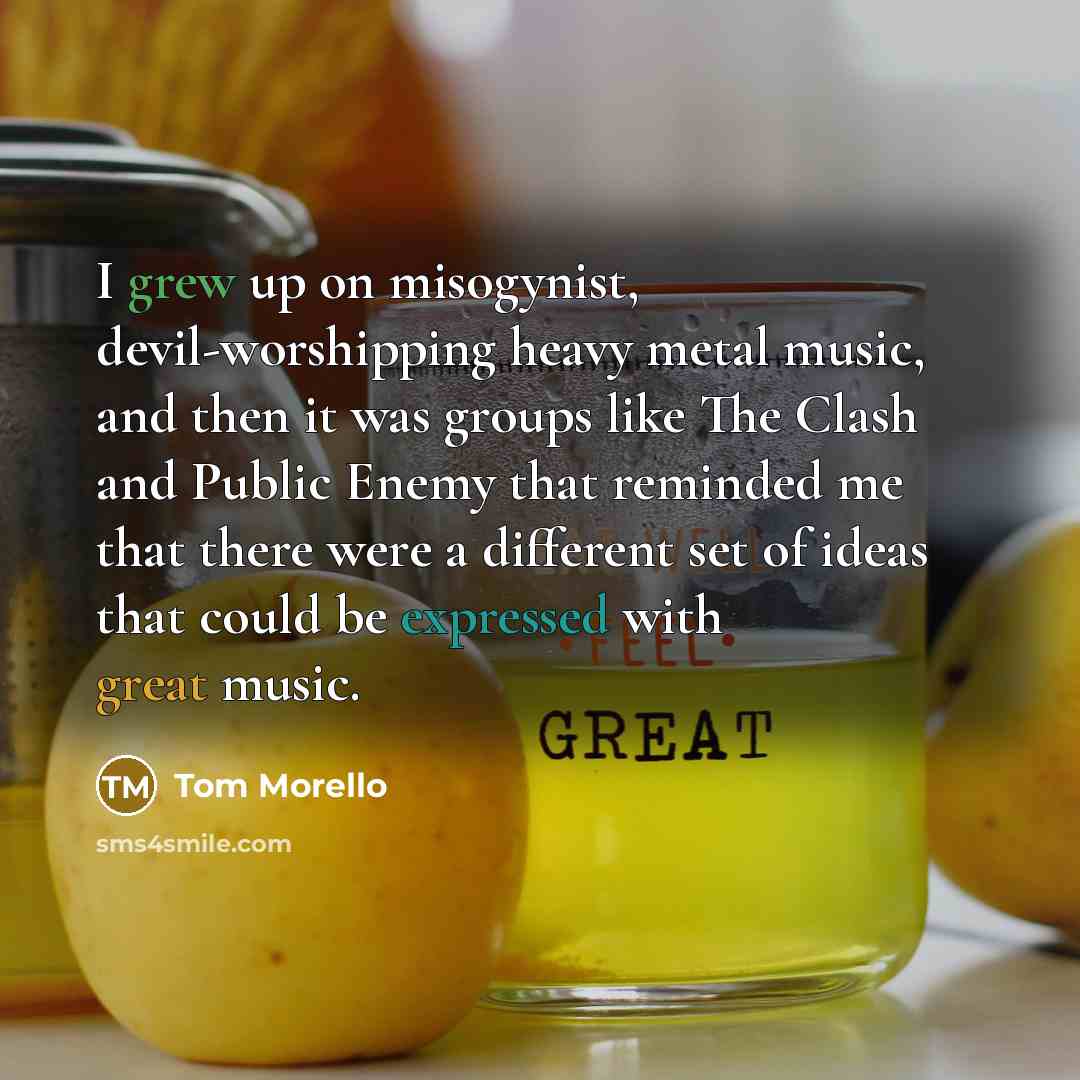 “I grew up on misogynist, devil-worshipping heavy metal music, and then it was groups like The Clash and Public Enemy that reminded me that there were a different set of ideas that could be expressed with great music.” quote by Tom Morello