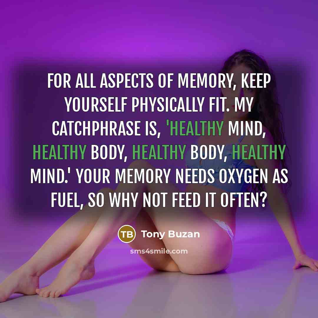 “For all aspects of memory, keep yourself physically fit. My catchphrase is, 'Healthy mind, healthy body, healthy body, healthy mind.' Your memory needs oxygen as fuel, so why not feed it often?” quote by Tony Buzan