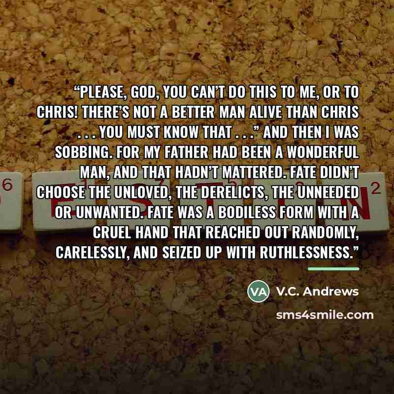 “Please, God, you can’t do this to me, or to Chris! There’s not a better man alive than Chris . . . you must know that . . .” And then I was sobbing. For my father had been a wonderful man, and that hadn’t mattered. Fate didn’t choose the unloved, the derelicts, the unneeded or unwanted. Fate was a…” quote by V.C. Andrews