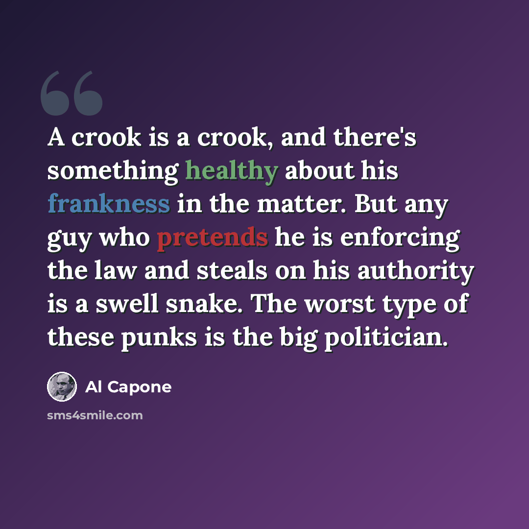 “A crook is a crook, and there's something healthy about his frankness in the matter. But any guy who pretends he is enforcing the law and steals on his authority is a swell snake. The worst type of these punks is the big politician.” quote by Al Capone