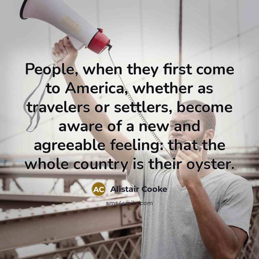 “People, when they first come to America, whether as travelers or settlers, become aware of a new and agreeable feeling: that the whole country is their oyster.” quote by Alistair Cooke