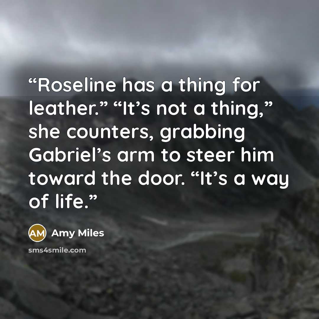 “Roseline has a thing for leather.” “It’s not a thing,” she counters, grabbing Gabriel’s arm to steer him toward the door. “It’s a way of life.” quote by Amy Miles