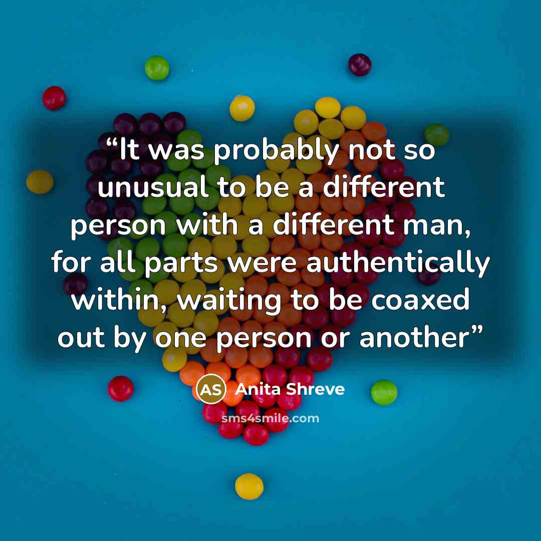“It was probably not so unusual to be a different person with a different man, for all parts were authentically within, waiting to be coaxed out by one person or another” quote by Anita Shreve