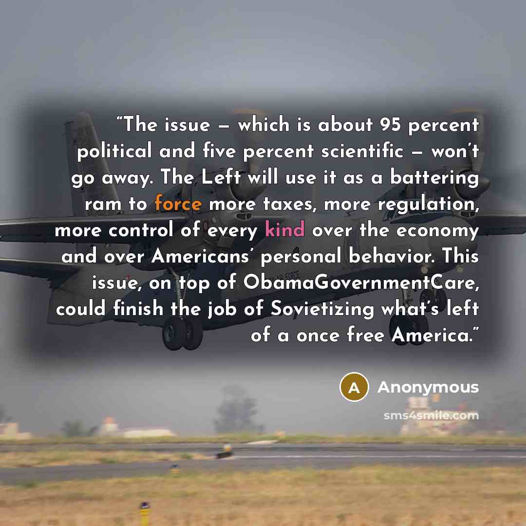 “The issue — which is about 95 percent political and five percent scientific — won’t go away. The Left will use it as a battering ram to force more taxes, more regulation, more control of every kind over the economy and over Americans’ personal behavior. This issue, on top of ObamaGovernmentCare…” quote by Anonymous