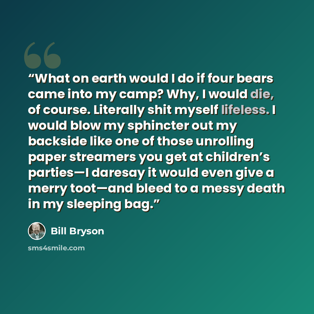 “What on earth would I do if four bears came into my camp? Why, I would die, of course. Literally shit myself lifeless. I would blow my sphincter out my backside like one of those unrolling paper streamers you get at children’s parties—I daresay it would even give a merry toot—and bleed to a messy…” quote by Bill Bryson