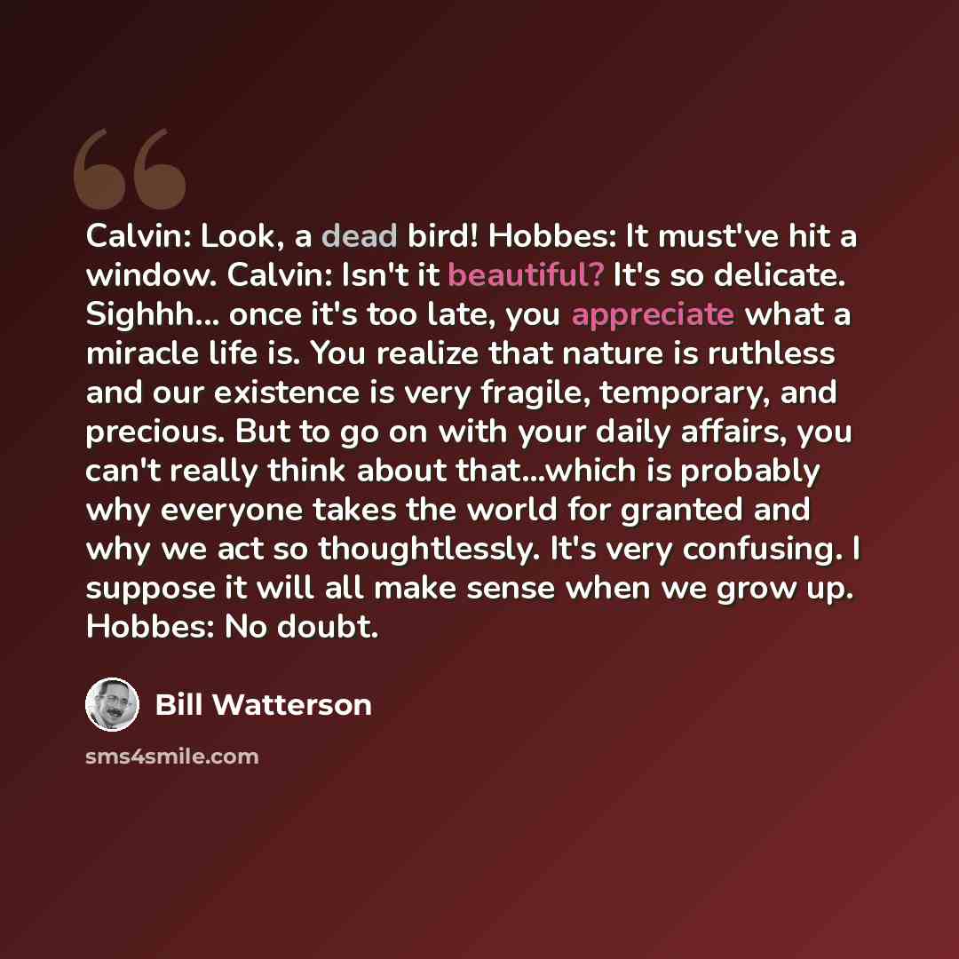 “Calvin: Look, a dead bird! Hobbes: It must've hit a window. Calvin: Isn't it beautiful? It's so delicate. Sighhh... once it's too late, you appreciate what a miracle life is. You realize that nature is ruthless and our existence is very fragile, temporary, and precious. But to go on with your…” quote by Bill Watterson
