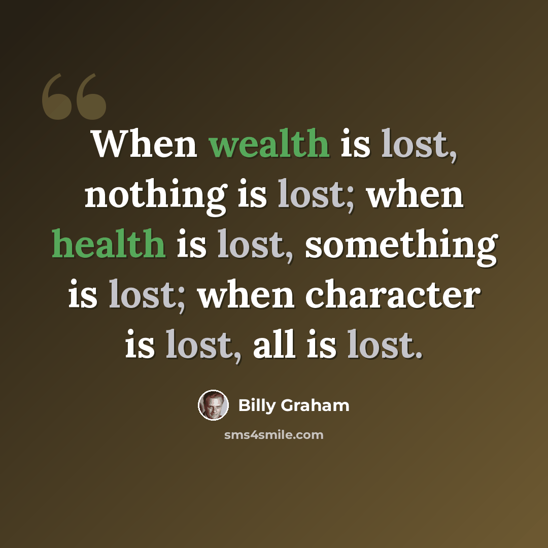 “When wealth is lost, nothing is lost; when health is lost, something is lost; when character is lost, all is lost.” quote by Billy Graham