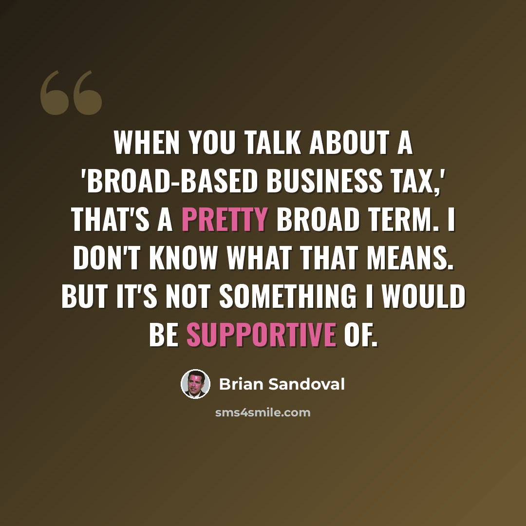 “When you talk about a 'broad-based business tax,' that's a pretty broad term. I don't know what that means. But it's not something I would be supportive of.” quote by Brian Sandoval