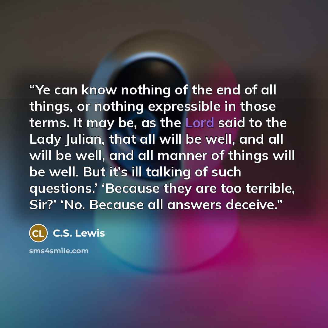 “Ye can know nothing of the end of all things, or nothing expressible in those terms. It may be, as the Lord said to the Lady Julian, that all will be well, and all will be well, and all manner of things will be well. But it’s ill talking of such questions.’ ‘Because they are too terrible, Sir?’…” quote by C.S. Lewis