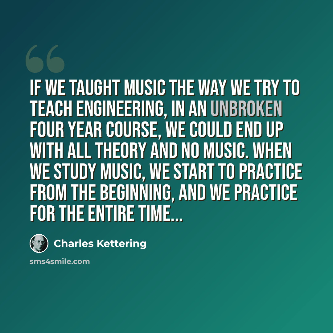 “If we taught music the way we try to teach engineering, in an unbroken four year course, we could end up with all theory and no music. When we study music, we start to practice from the beginning, and we practice for the entire time...” quote by Charles Kettering