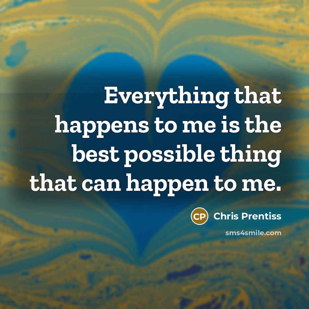 “Everything that happens to me is the best possible thing that can happen to me.” quote by Chris Prentiss