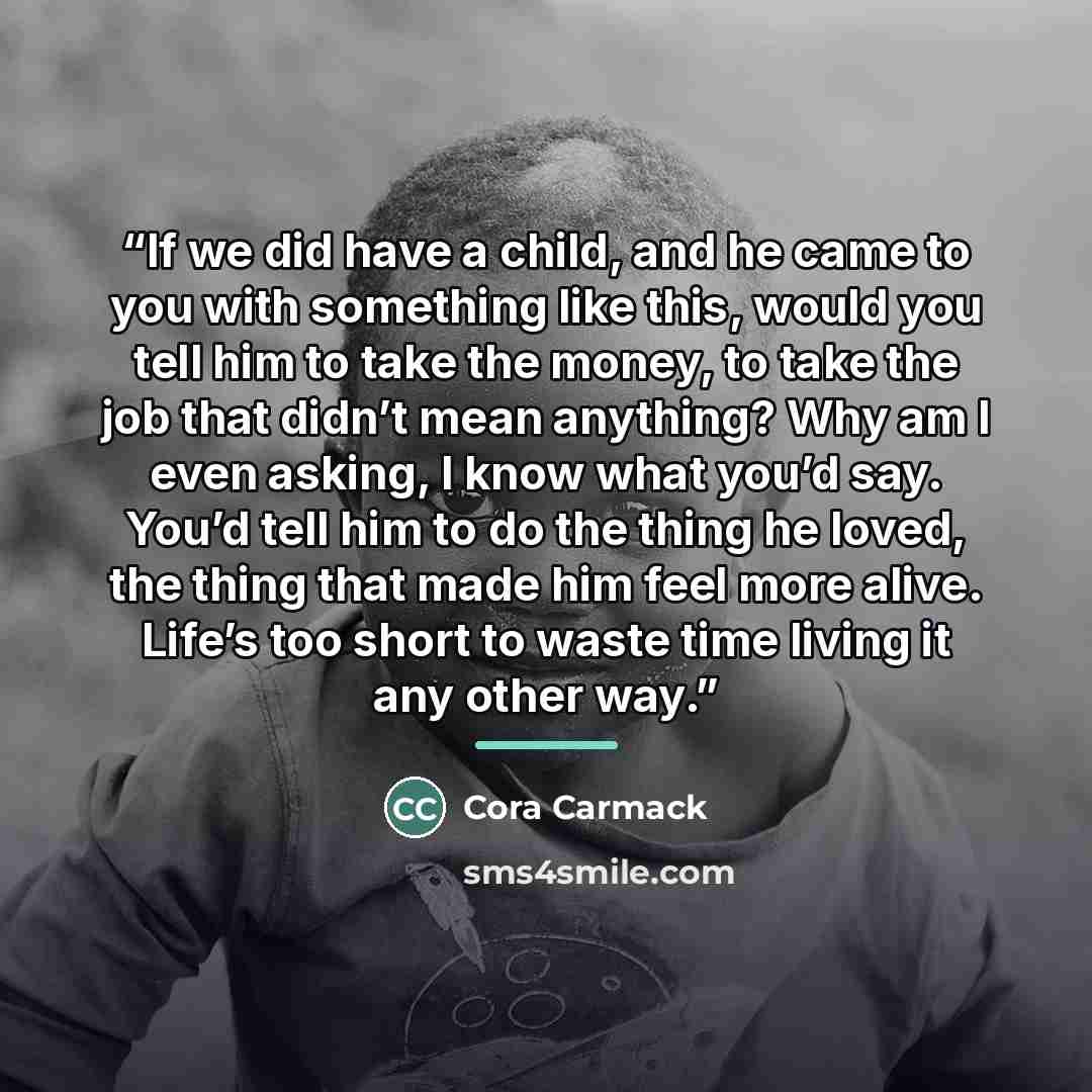 “If we did have a child, and he came to you with something like this, would you tell him to take the money, to take the job that didn’t mean anything? Why am I even asking, I know what you’d say. You’d tell him to do the thing he loved, the thing that made him feel more alive. Life’s too short to…” quote by Cora Carmack