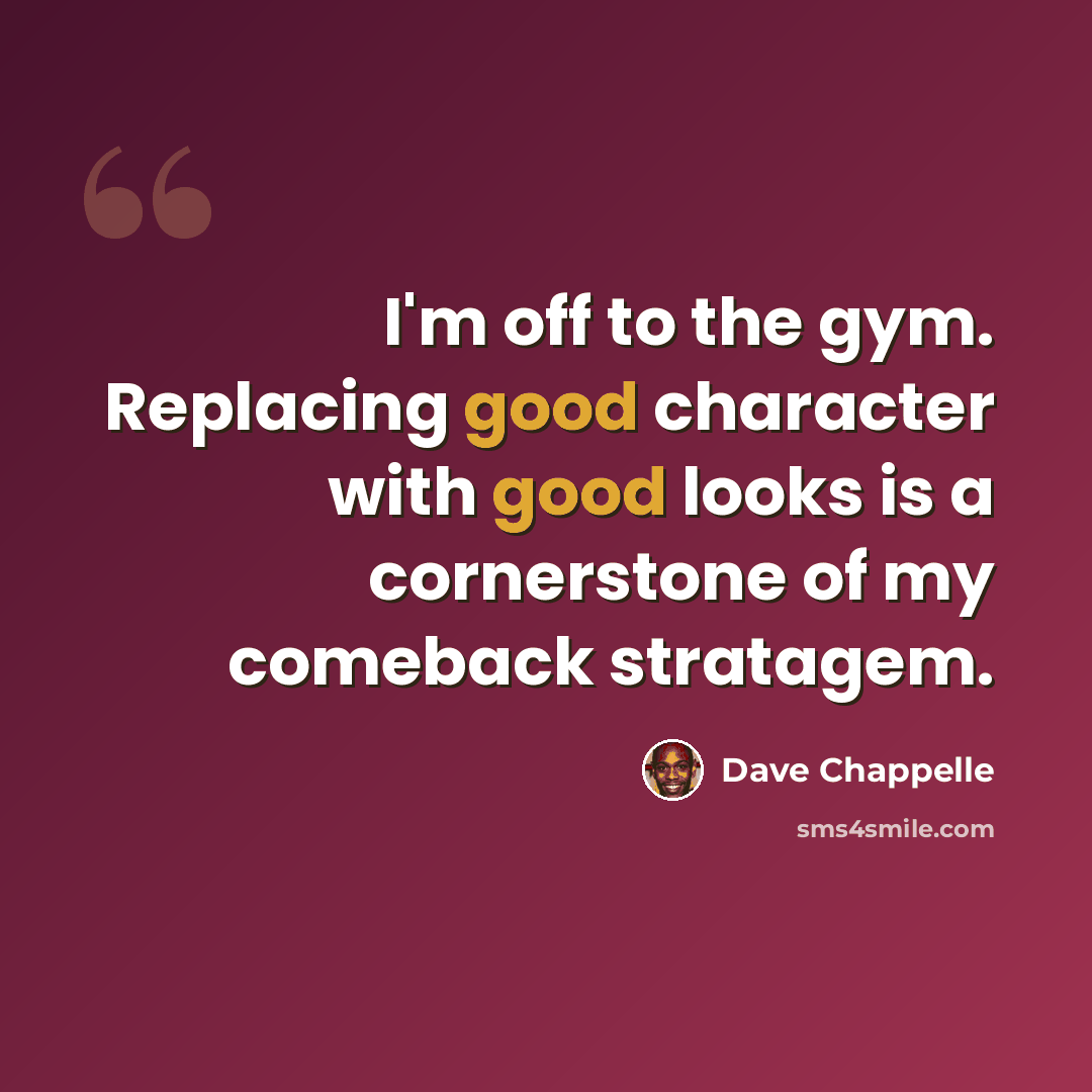 “I'm off to the gym. Replacing good character with good looks is a cornerstone of my comeback stratagem.” quote by Dave Chappelle