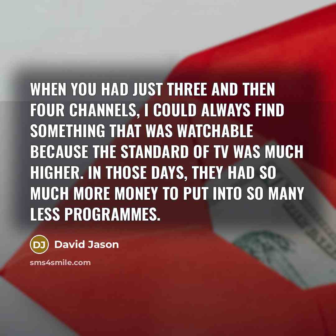 “When you had just three and then four channels, I could always find something that was watchable because the standard of TV was much higher. In those days, they had so much more money to put into so many less programmes.” quote by David Jason