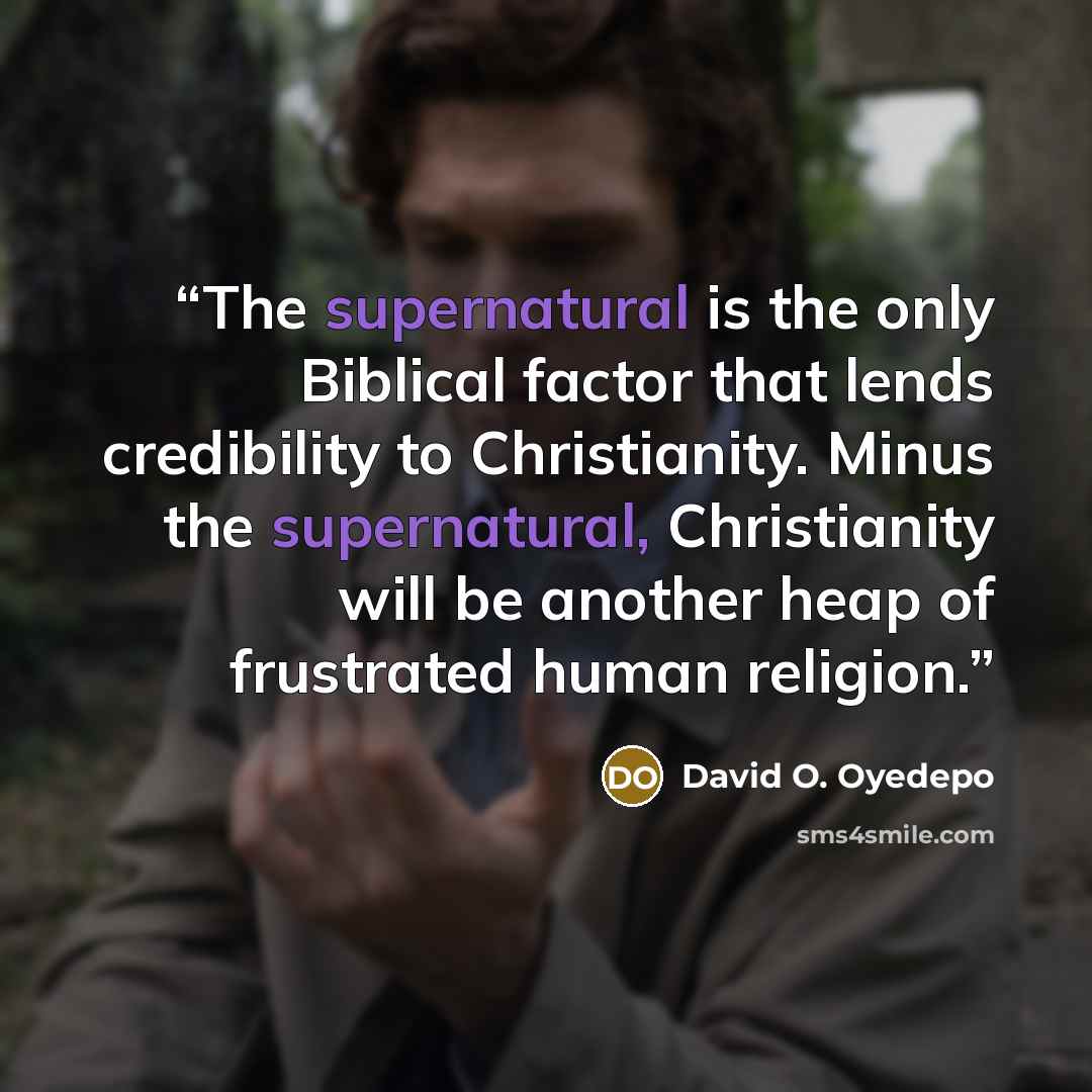 “The supernatural is the only Biblical factor that lends credibility to Christianity. Minus the supernatural, Christianity will be another heap of frustrated human religion.” quote by David O. Oyedepo