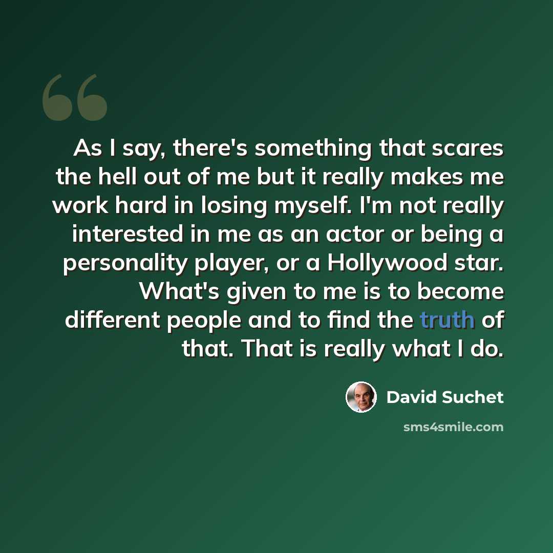 “As I say, there's something that scares the hell out of me but it really makes me work hard in losing myself. I'm not really interested in me as an actor or being a personality player, or a Hollywood star. What's given to me is to become different people and to find the truth of that. That is…” quote by David Suchet