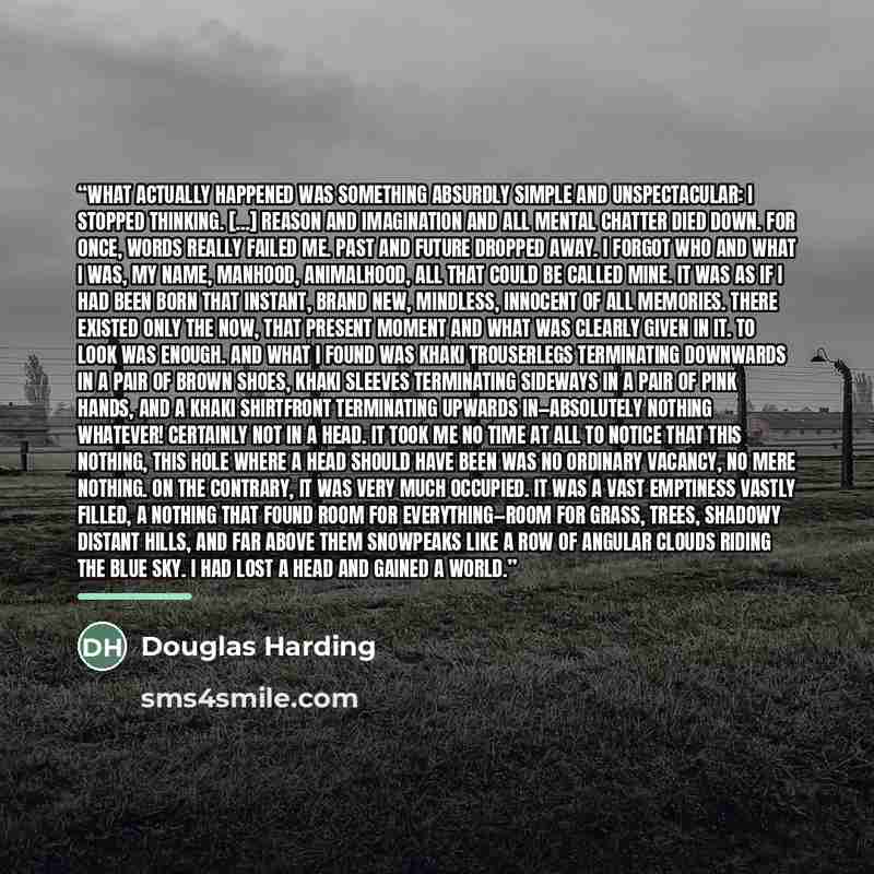 “What actually happened was something absurdly simple and unspectacular: I stopped thinking. [...] Reason and imagination and all mental chatter died down. For once, words really failed me. Past and future dropped away. I forgot who and what I was, my name, manhood, animalhood, all that could be…” quote by Douglas Harding