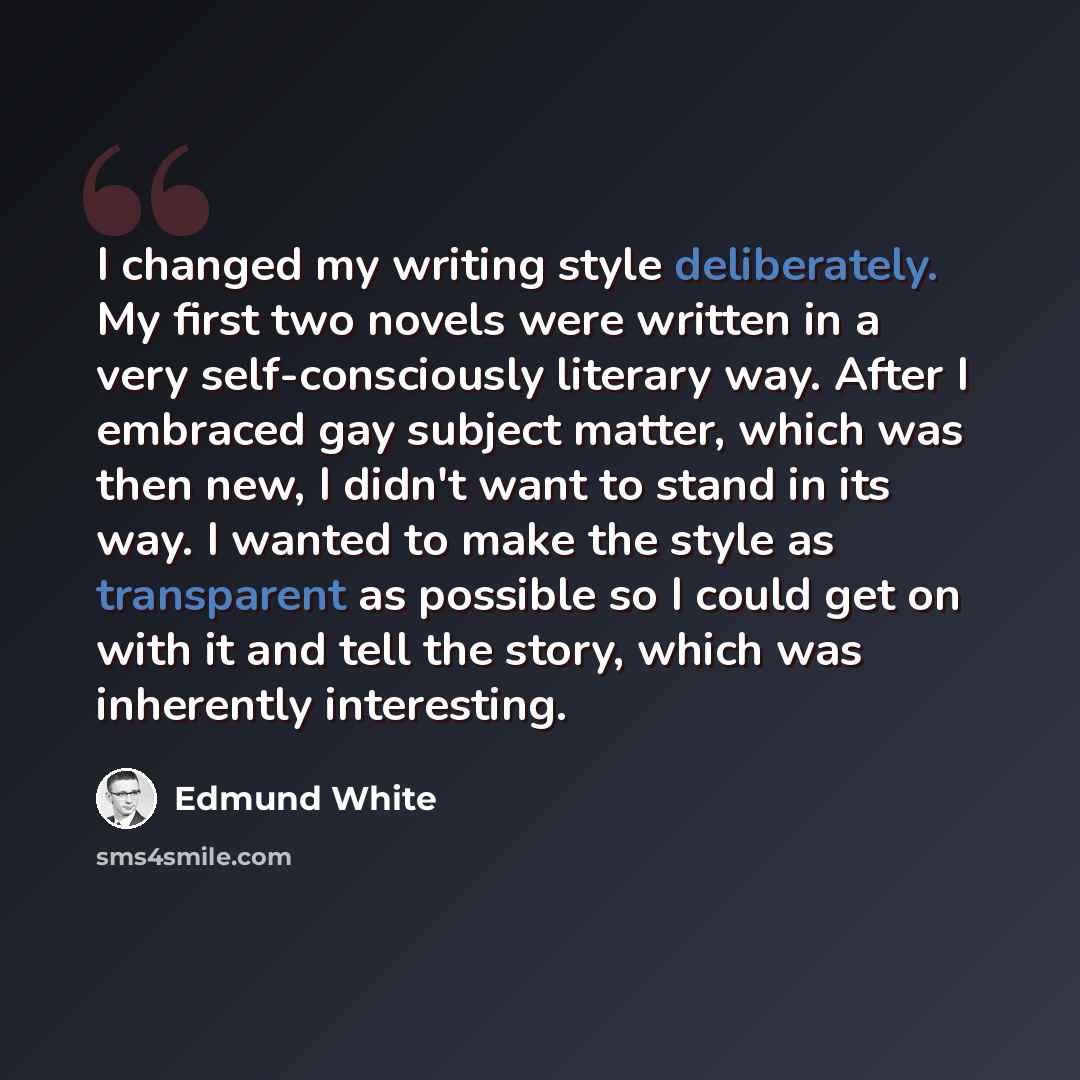 “I changed my writing style deliberately. My first two novels were written in a very self-consciously literary way. After I embraced gay subject matter, which was then new, I didn't want to stand in its way. I wanted to make the style as transparent as possible so I could get on with it and tell…” quote by Edmund White