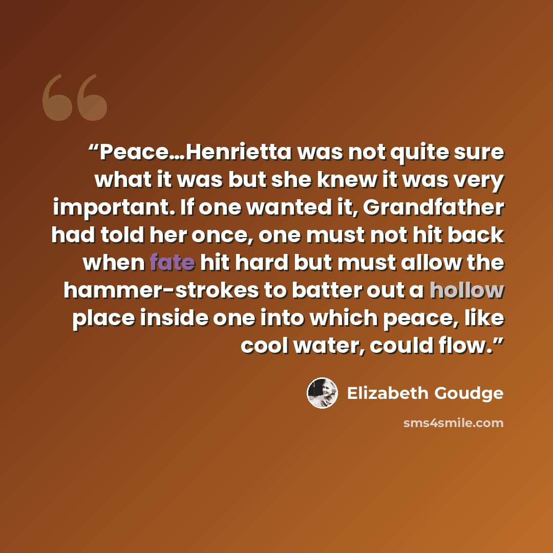 “Peace…Henrietta was not quite sure what it was but she knew it was very important. If one wanted it, Grandfather had told her once, one must not hit back when fate hit hard but must allow the hammer-strokes to batter out a hollow place inside one into which peace, like cool water, could flow.” quote by Elizabeth Goudge