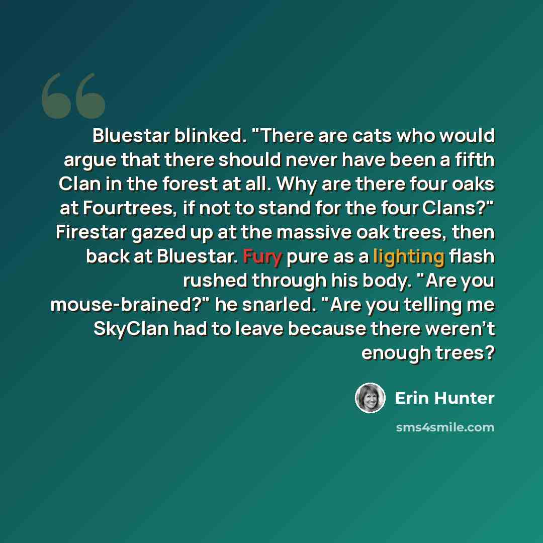 “Bluestar blinked. "There are cats who would argue that there should never have been a fifth Clan in the forest at all. Why are there four oaks at Fourtrees, if not to stand for the four Clans?" Firestar gazed up at the massive oak trees, then back at Bluestar. Fury pure as a lighting flash rushed…” quote by Erin Hunter