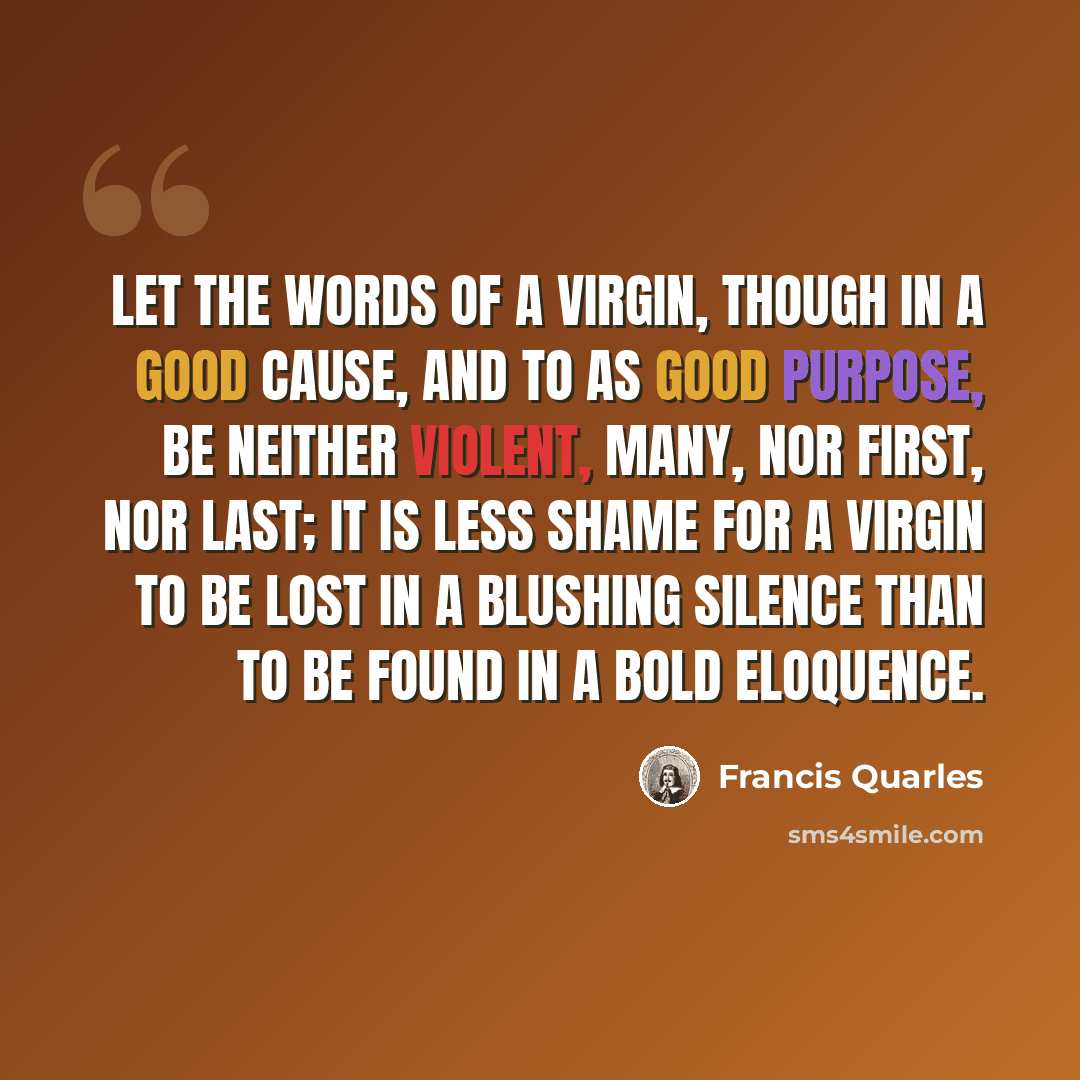 “Let the words of a virgin, though in a good cause, and to as good purpose, be neither violent, many, nor first, nor last; it is less shame for a virgin to be lost in a blushing silence than to be found in a bold eloquence.” quote by Francis Quarles