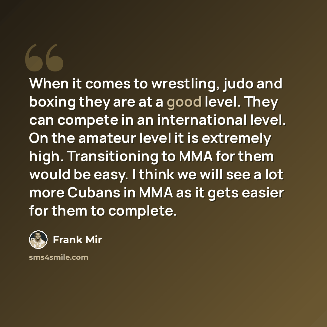 “When it comes to wrestling, judo and boxing they are at a good level. They can compete in an international level. On the amateur level it is extremely high. Transitioning to MMA for them would be easy. I think we will see a lot more Cubans in MMA as it gets easier for them to complete.” quote by Frank Mir