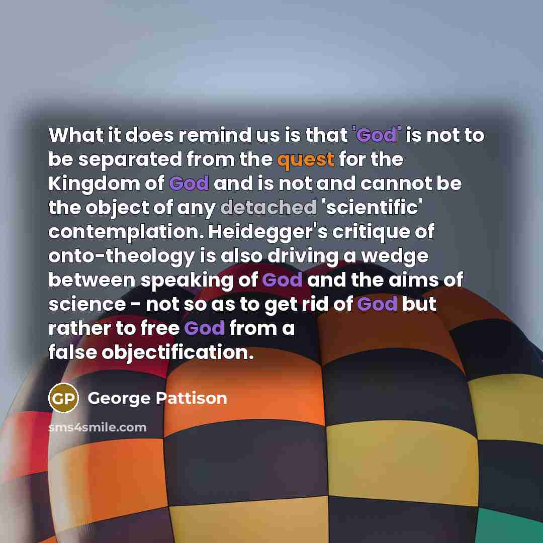 “What it does remind us is that 'God' is not to be separated from the quest for the Kingdom of God and is not and cannot be the object of any detached 'scientific' contemplation. Heidegger's critique of onto-theology is also driving a wedge between speaking of God and the aims of science - not so…” quote by George Pattison